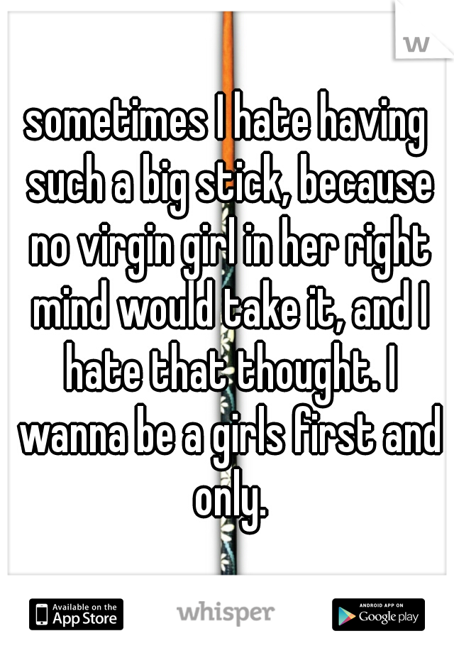 sometimes I hate having such a big stick, because no virgin girl in her right mind would take it, and I hate that thought. I wanna be a girls first and only.