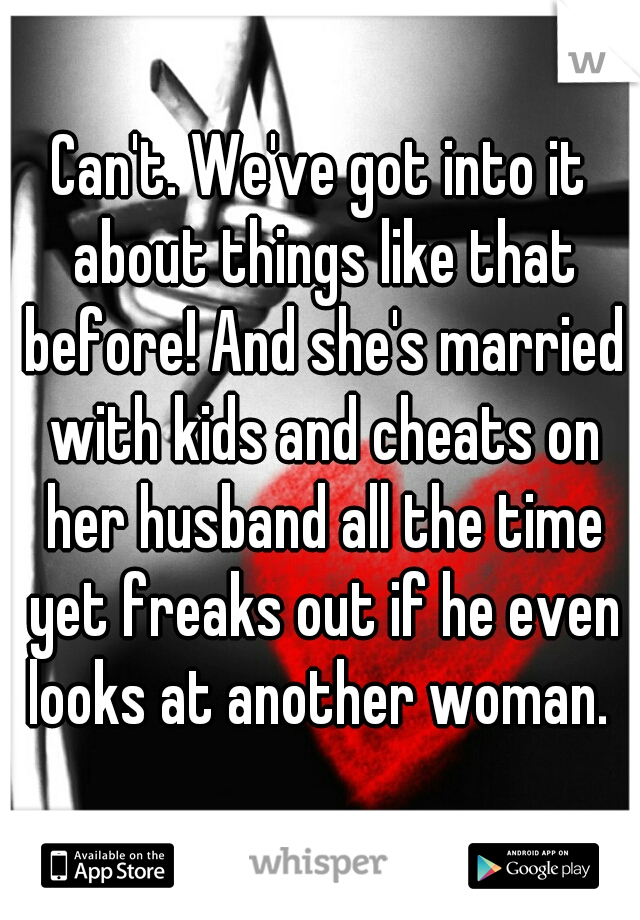 Can't. We've got into it about things like that before! And she's married with kids and cheats on her husband all the time yet freaks out if he even looks at another woman. 