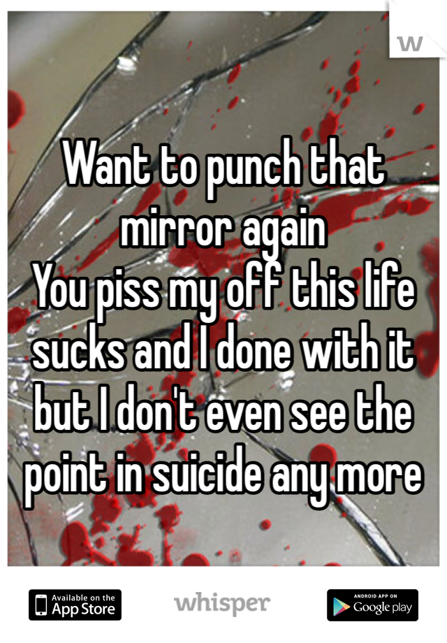 Want to punch that mirror again 
You piss my off this life sucks and I done with it but I don't even see the point in suicide any more 