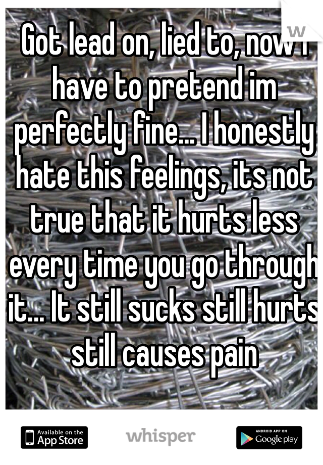 Got lead on, lied to, now i have to pretend im perfectly fine... I honestly hate this feelings, its not true that it hurts less every time you go through it... It still sucks still hurts still causes pain 