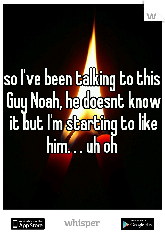 so I've been talking to this Guy Noah, he doesnt know it but I'm starting to like him. . . uh oh 