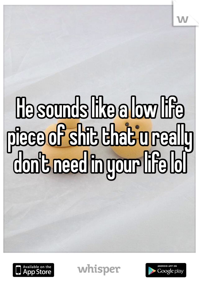 He sounds like a low life piece of shit that u really don't need in your life lol 