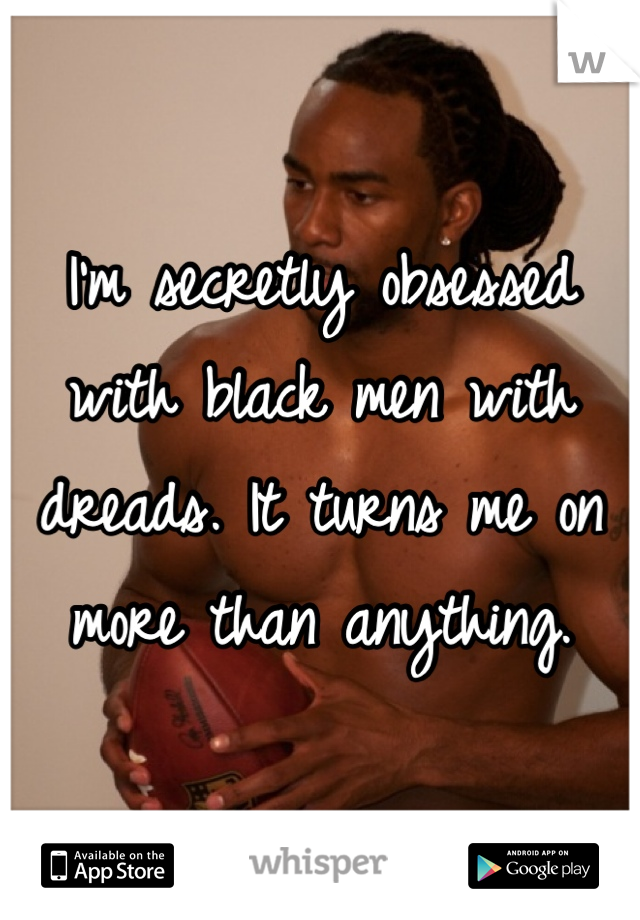 I'm secretly obsessed with black men with dreads. It turns me on more than anything. 