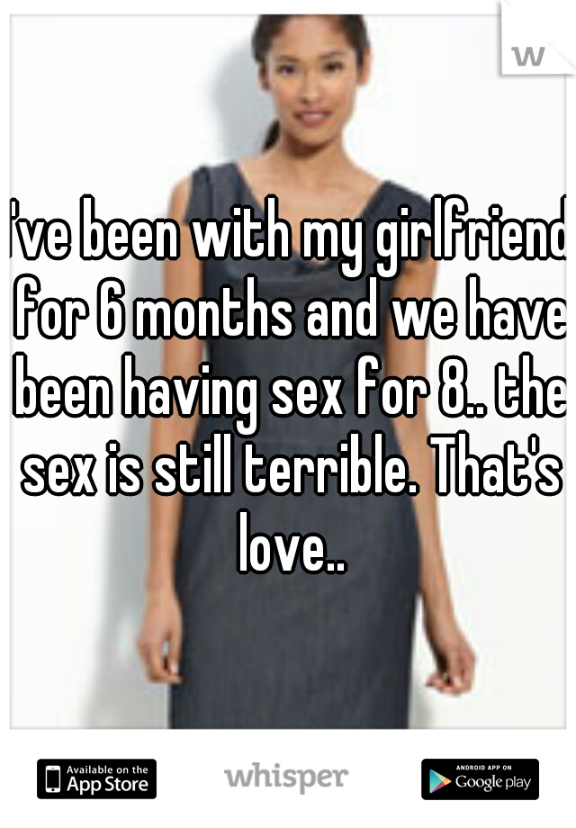 I've been with my girlfriend for 6 months and we have been having sex for 8.. the sex is still terrible. That's love..