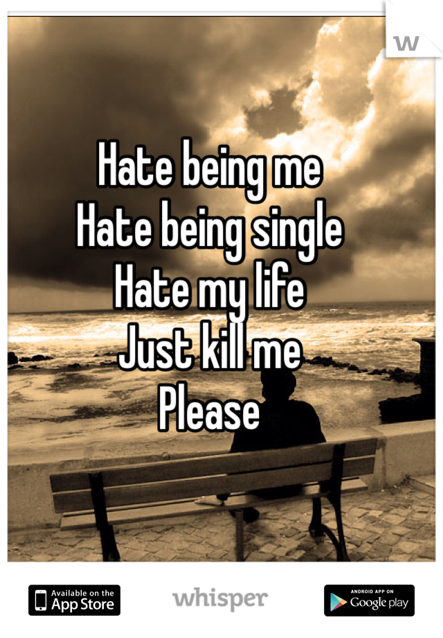 Hate being me
Hate being single 
Hate my life 
Just kill me 
Please