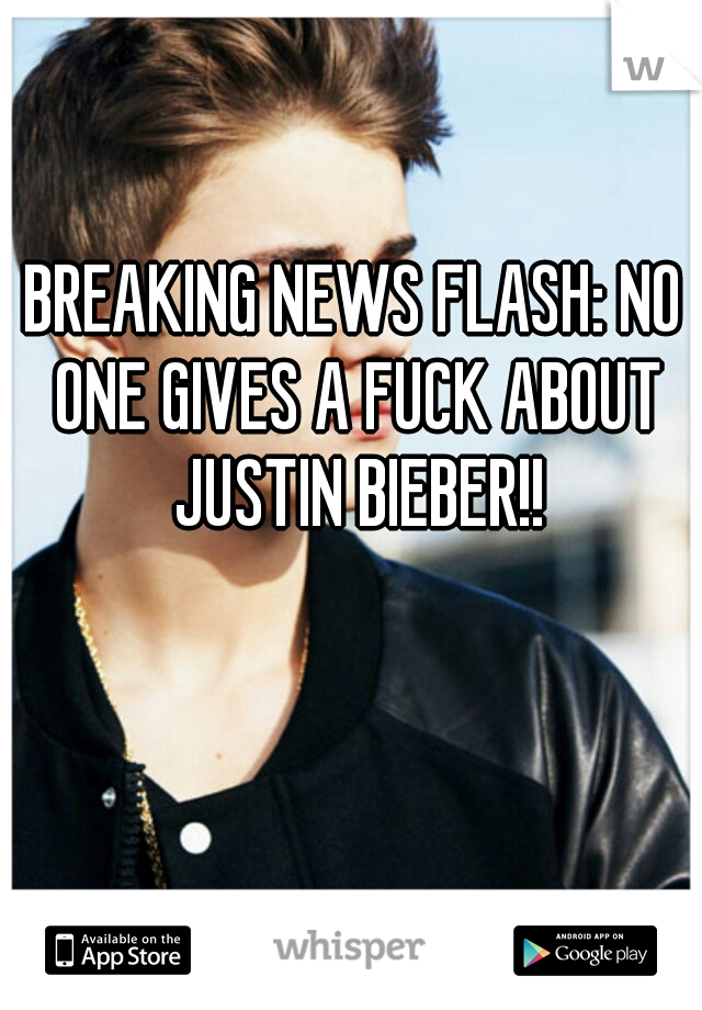 BREAKING NEWS FLASH: NO ONE GIVES A FUCK ABOUT JUSTIN BIEBER!!