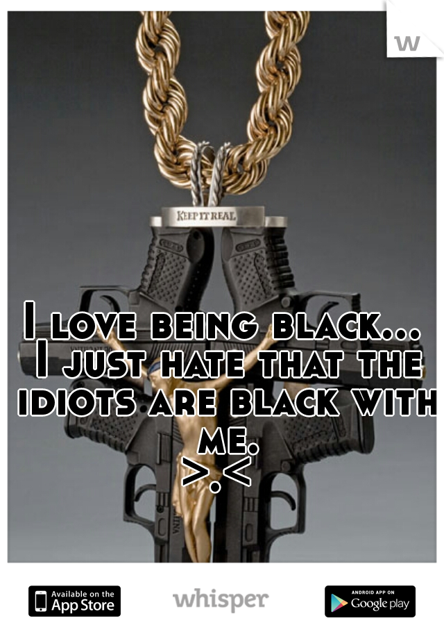 I love being black... I just hate that the idiots are black with me.

>.< 