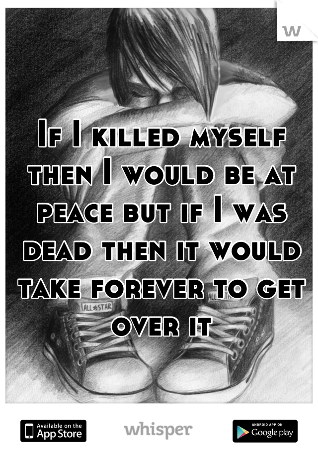 If I killed myself then I would be at peace but if I was dead then it would take forever to get over it