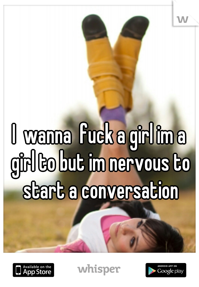 I  wanna  fuck a girl im a girl to but im nervous to start a conversation