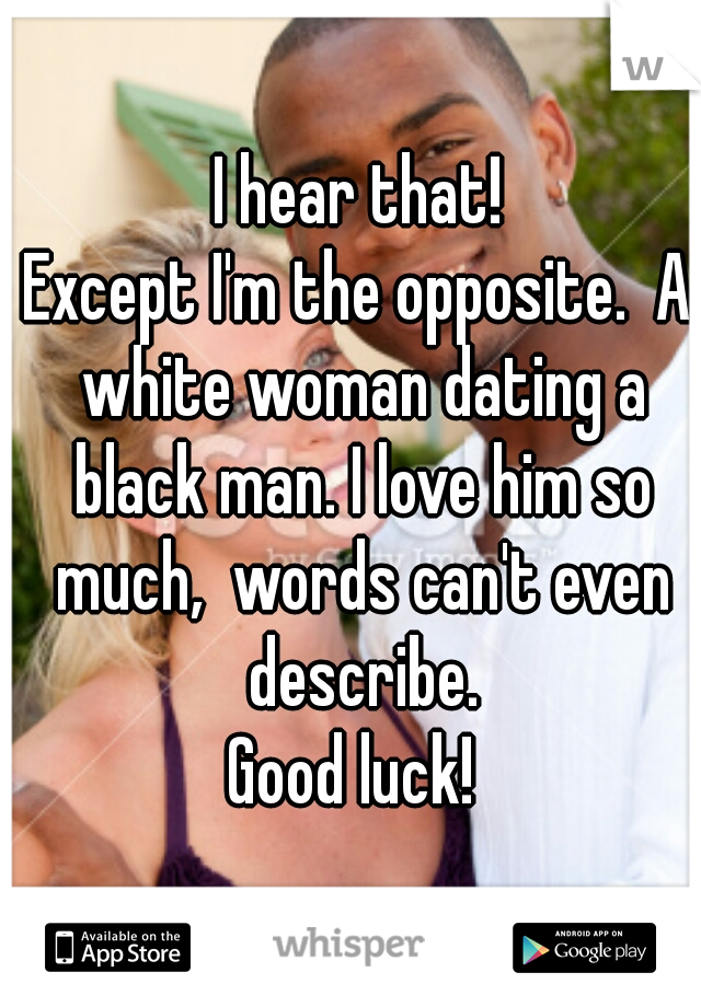 I hear that!
Except I'm the opposite.  A white woman dating a black man. I love him so much,  words can't even describe.
Good luck! 