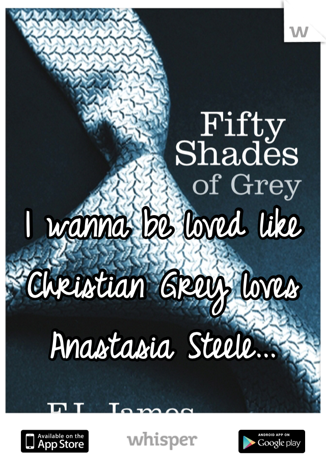 I wanna be loved like Christian Grey loves Anastasia Steele...