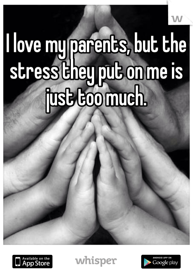 I love my parents, but the stress they put on me is just too much. 