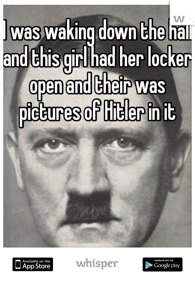 I was waking down the hall and this girl had her locker open and their was pictures of Hitler in it 