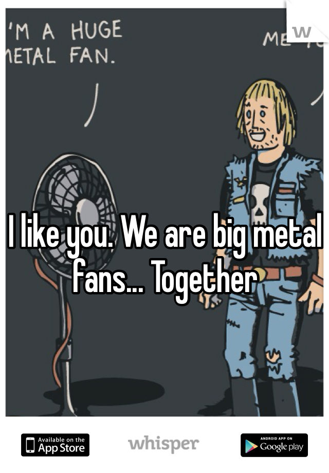 I like you. We are big metal fans... Together