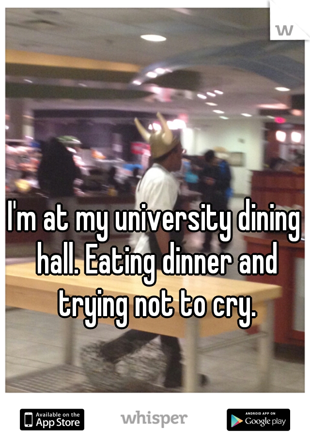 I'm at my university dining hall. Eating dinner and trying not to cry.