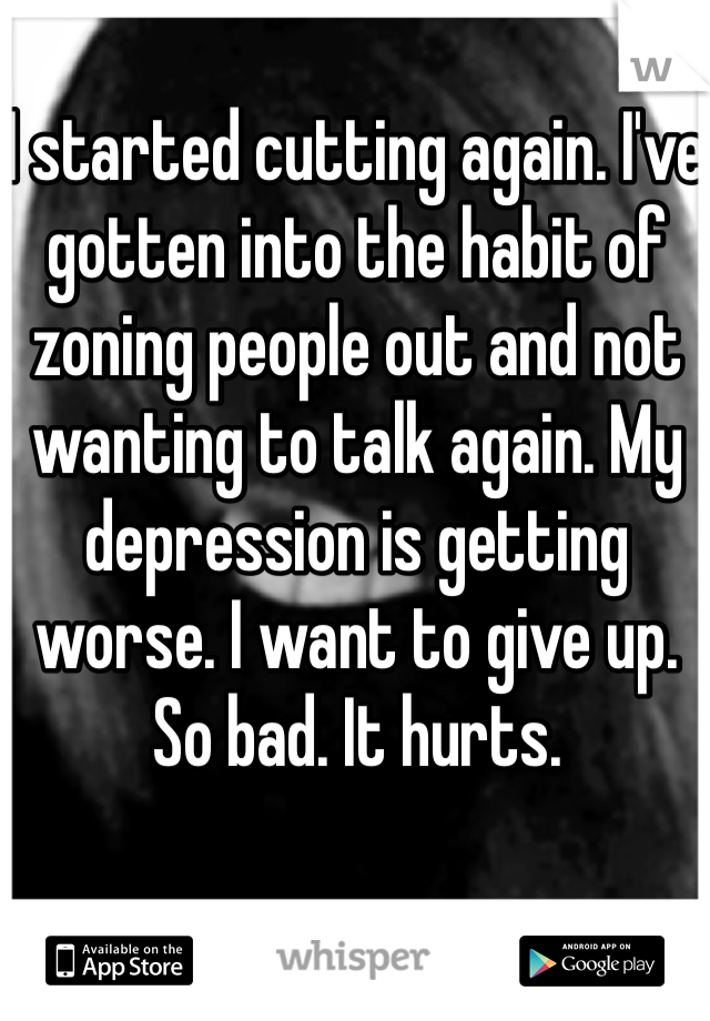 I started cutting again. I've gotten into the habit of zoning people out and not wanting to talk again. My depression is getting worse. I want to give up. So bad. It hurts.