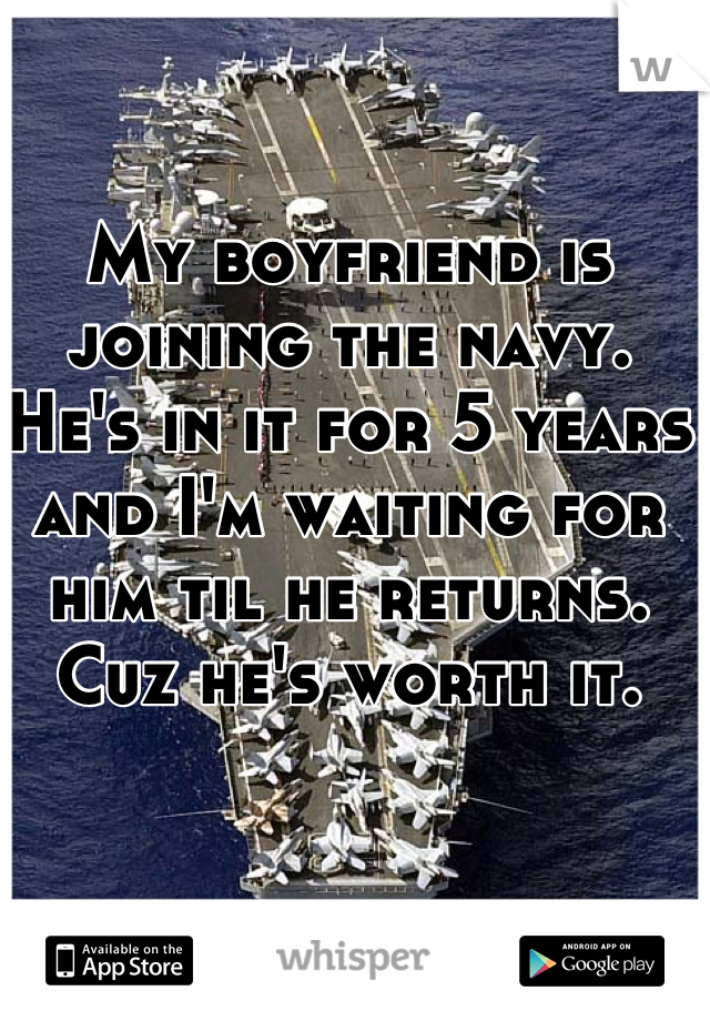 My boyfriend is joining the navy. He's in it for 5 years and I'm waiting for him til he returns. Cuz he's worth it. 