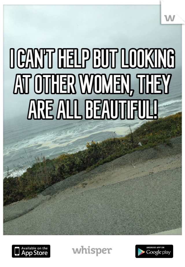 I CAN'T HELP BUT LOOKING AT OTHER WOMEN, THEY ARE ALL BEAUTIFUL!