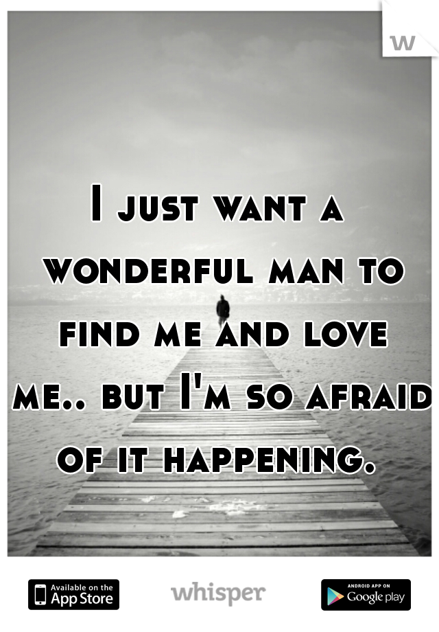 I just want a wonderful man to find me and love me.. but I'm so afraid of it happening. 