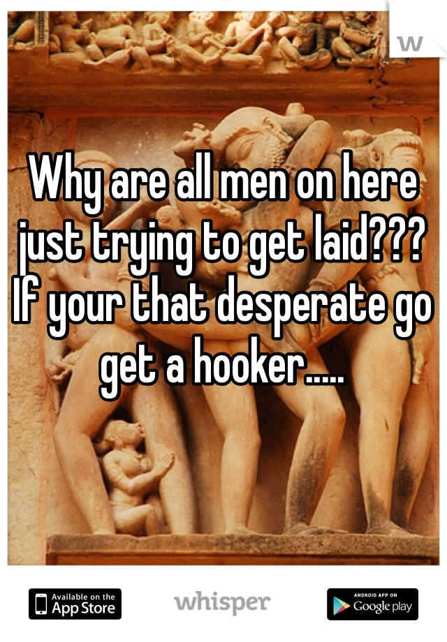 Why are all men on here just trying to get laid??? If your that desperate go get a hooker.....  