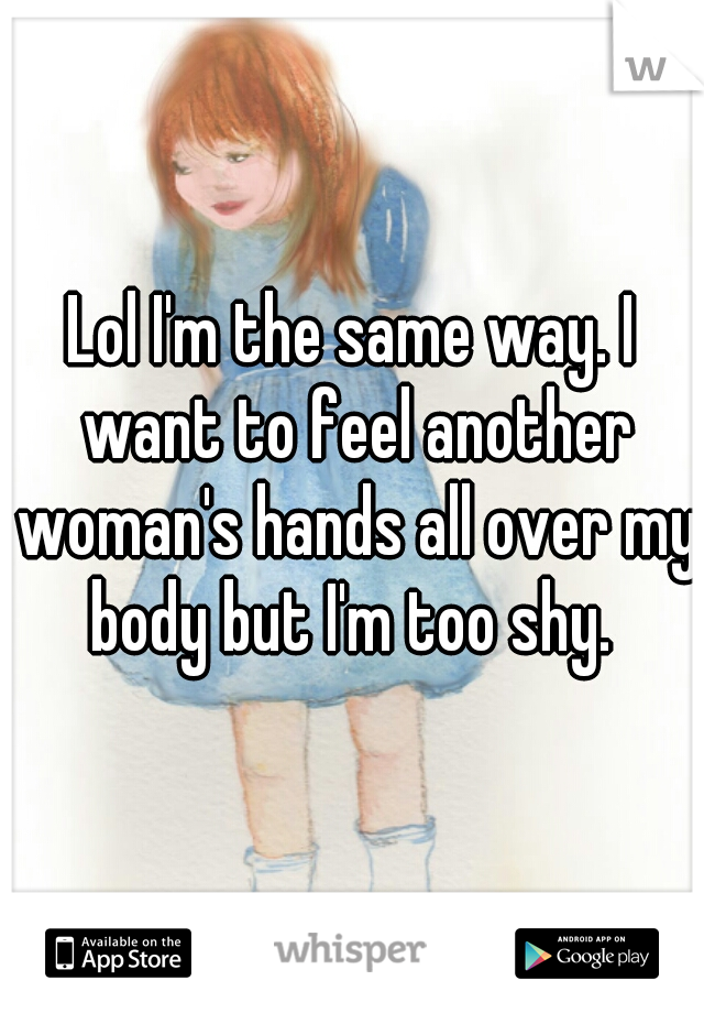 Lol I'm the same way. I want to feel another woman's hands all over my body but I'm too shy. 