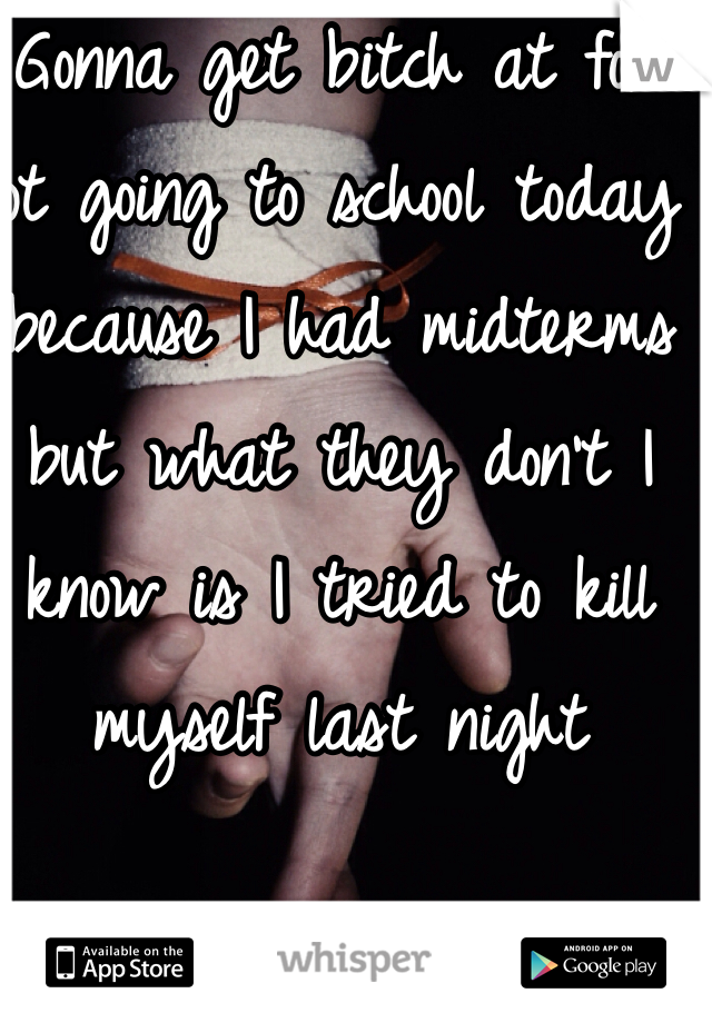 Gonna get bitch at for not going to school today because I had midterms but what they don't I know is I tried to kill myself last night