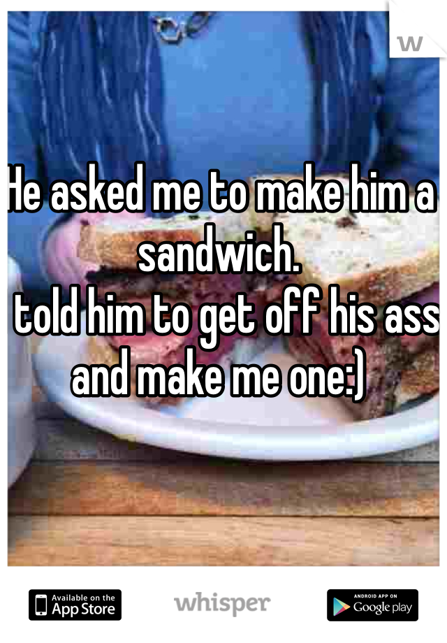 He asked me to make him a sandwich.
I told him to get off his ass and make me one:) 