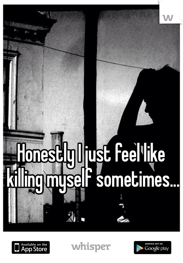 Honestly I just feel like
 killing myself sometimes...