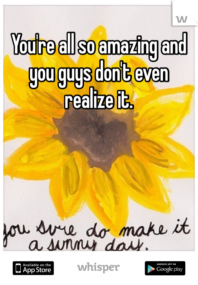 You're all so amazing and you guys don't even realize it. 