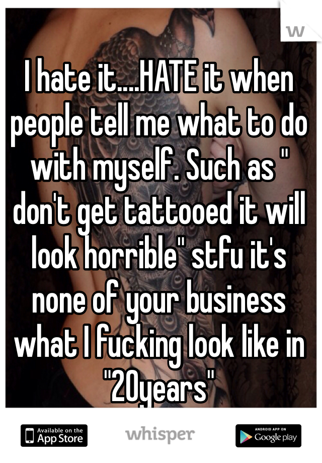 I hate it....HATE it when people tell me what to do with myself. Such as " don't get tattooed it will look horrible" stfu it's none of your business what I fucking look like in "20years"