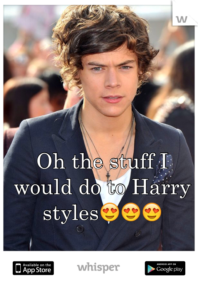 Oh the stuff I would do to Harry styles😍😍😍