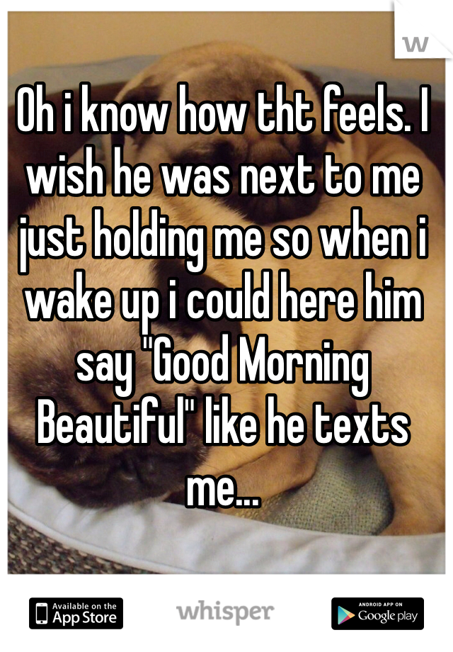 Oh i know how tht feels. I wish he was next to me just holding me so when i wake up i could here him say "Good Morning Beautiful" like he texts me...