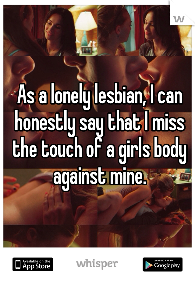 As a lonely lesbian, I can honestly say that I miss the touch of a girls body against mine. 