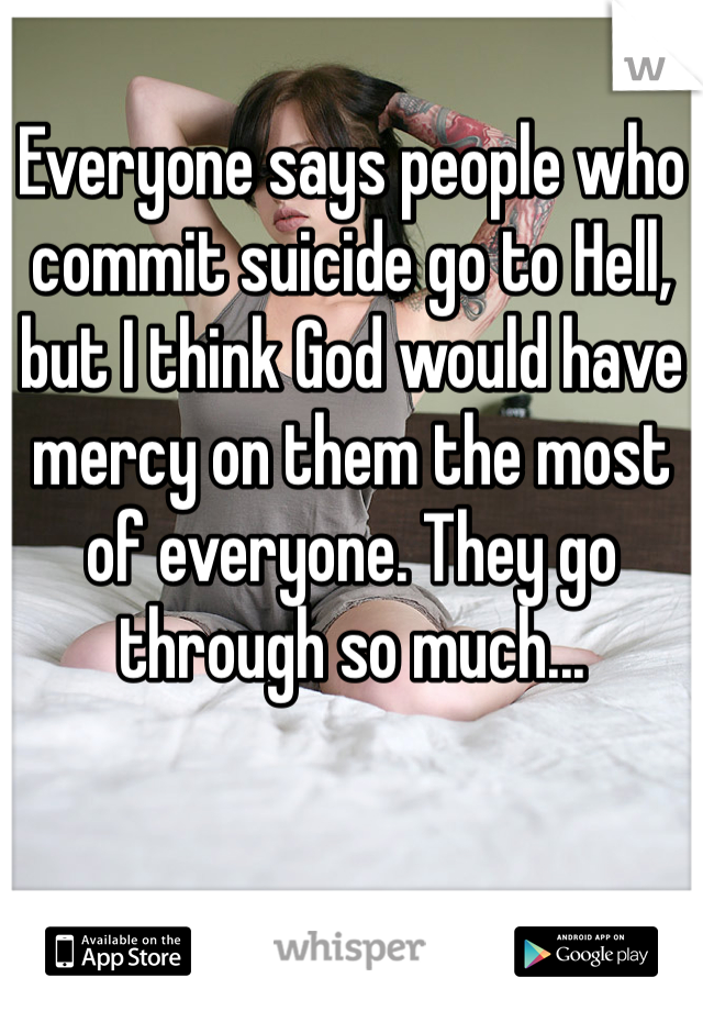 Everyone says people who commit suicide go to Hell, but I think God would have mercy on them the most of everyone. They go through so much...