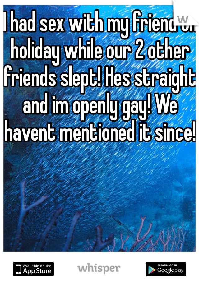 I had sex with my friend on holiday while our 2 other friends slept! Hes straight and im openly gay! We havent mentioned it since! 