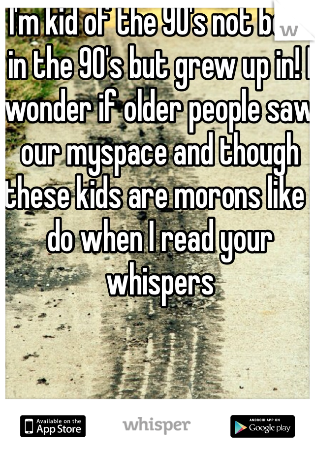 I'm kid of the 90's not born in the 90's but grew up in! I wonder if older people saw our myspace and though these kids are morons like I do when I read your whispers