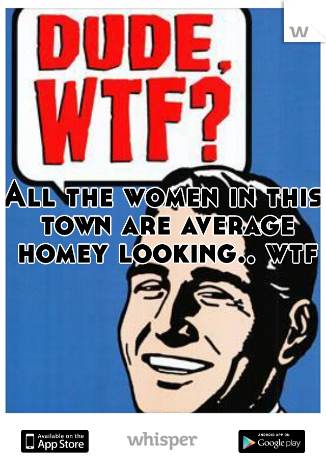 All the women in this town are average homey looking.. wtf