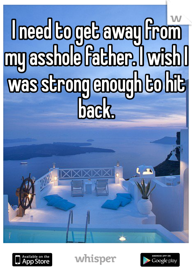 I need to get away from my asshole father. I wish I was strong enough to hit back. 