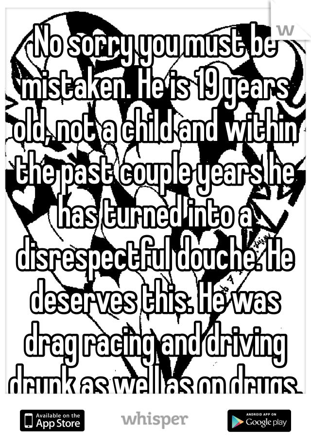 No sorry you must be mistaken. He is 19 years old, not a child and within the past couple years he has turned into a disrespectful douche. He deserves this. He was drag racing and driving drunk as well as on drugs.