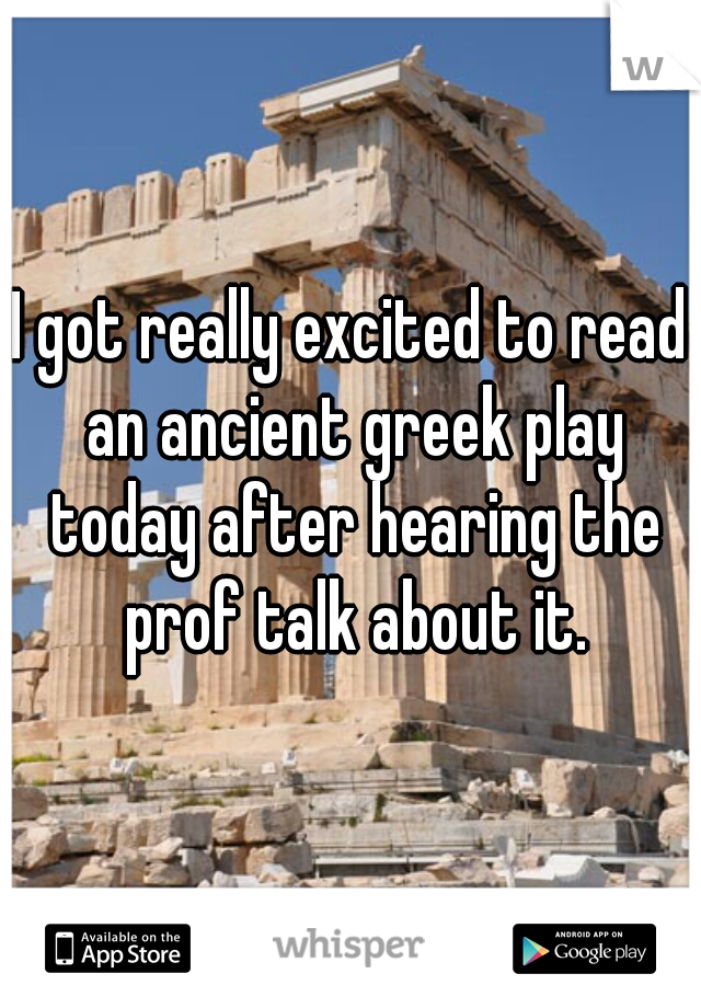 I got really excited to read an ancient greek play today after hearing the prof talk about it.