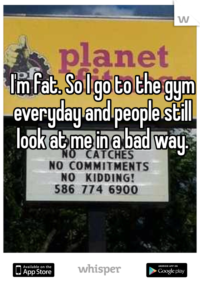 I'm fat. So I go to the gym everyday and people still look at me in a bad way.