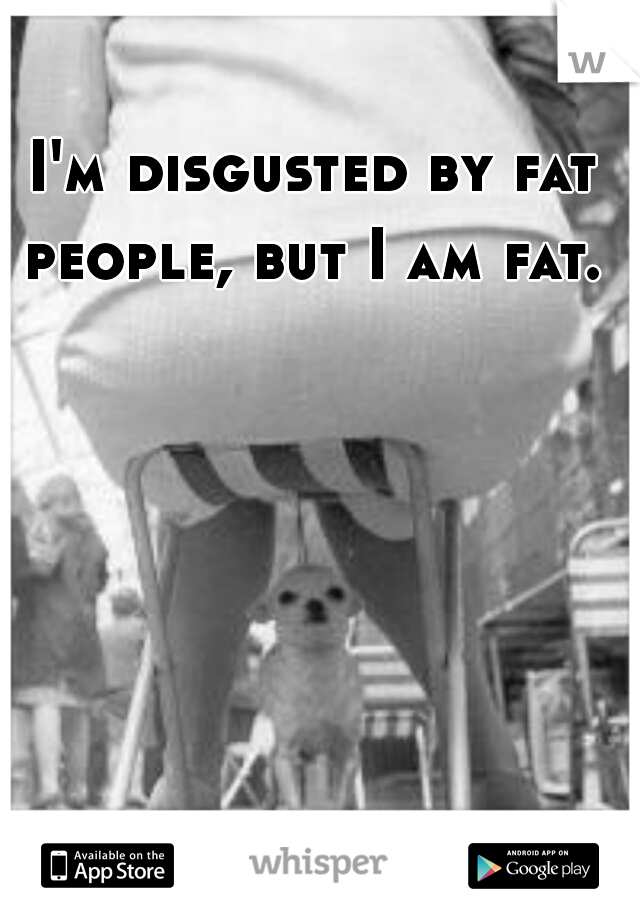 I'm disgusted by fat people, but I am fat. 