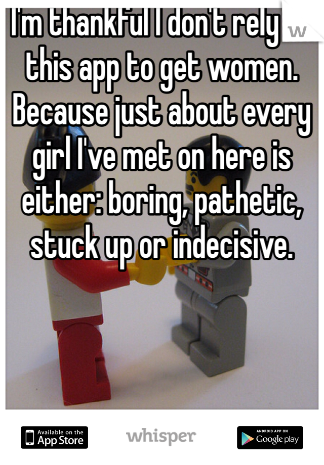 I'm thankful I don't rely on this app to get women. Because just about every girl I've met on here is either: boring, pathetic, stuck up or indecisive. 