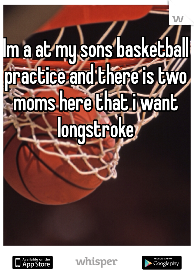 Im a at my sons basketball practice and there is two moms here that i want longstroke