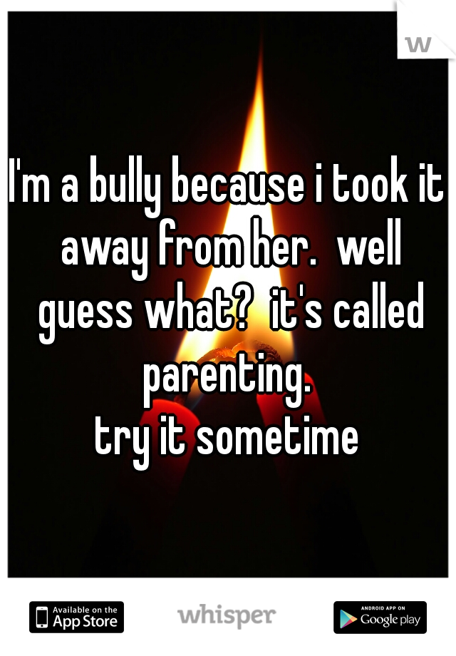 I'm a bully because i took it away from her.  well guess what?  it's called parenting. 
 try it sometime 