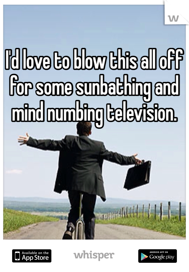 I'd love to blow this all off for some sunbathing and mind numbing television. 