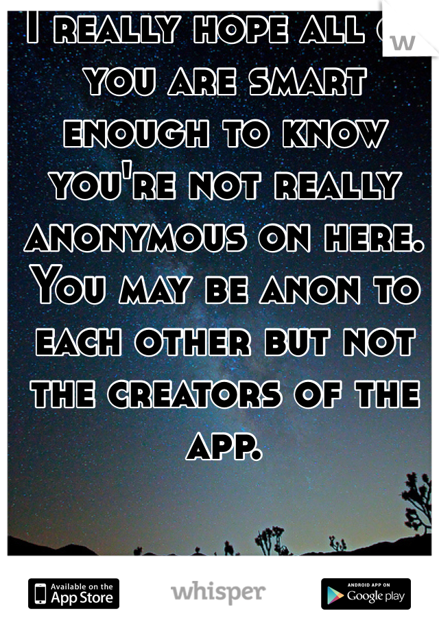 I really hope all of you are smart enough to know you're not really anonymous on here. You may be anon to each other but not the creators of the app. 