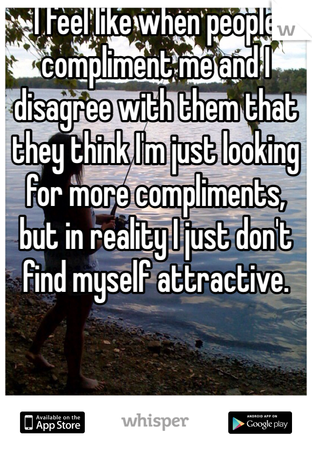 I feel like when people compliment me and I disagree with them that they think I'm just looking for more compliments, but in reality I just don't find myself attractive.