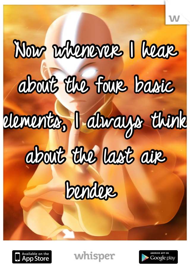 Now whenever I hear about the four basic elements, I always think about the last air bender 