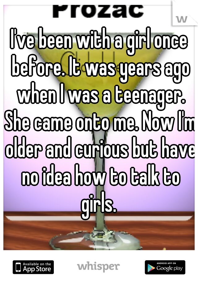 I've been with a girl once before. It was years ago when I was a teenager. She came onto me. Now I'm older and curious but have no idea how to talk to girls. 